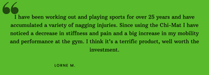  I have been working out and playing sports for over 25 years and have accumulated a variety of nagging injuries. Since using the Chi-Mat i have noticed a decrease in stiffness and pain and a big increase in my mobility and performance at the gym.