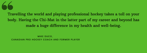 Travelling the world and playing professional hockey takes a toll on your body. Having the Chi-Mat in the latter part of my career and beyond has made a huge difference in my health and well-being