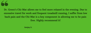 Dr. Green’s Chi-Mat allows me to feel more relaxed in the evening. Due to excessive travel for work and frequent treadmill running, i suffer from low back pain and the Chi-Mat is a key component in allowing me to be pain free. Highly recommend it! 